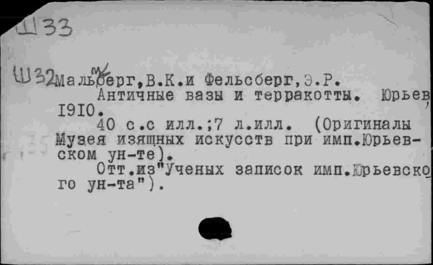 ﻿льдерг ,В.К.и Фельсберг,Э.Р.
Античные вазы и терракотты. Юрьев 1910.	,	’
40 с.с илл.;7 л.илл. (Оригиналы Музея изящных искусств при имп.Юрьевском ун-те).
Отт.из"Ученых записок имп.Юрьевско го ун-та").